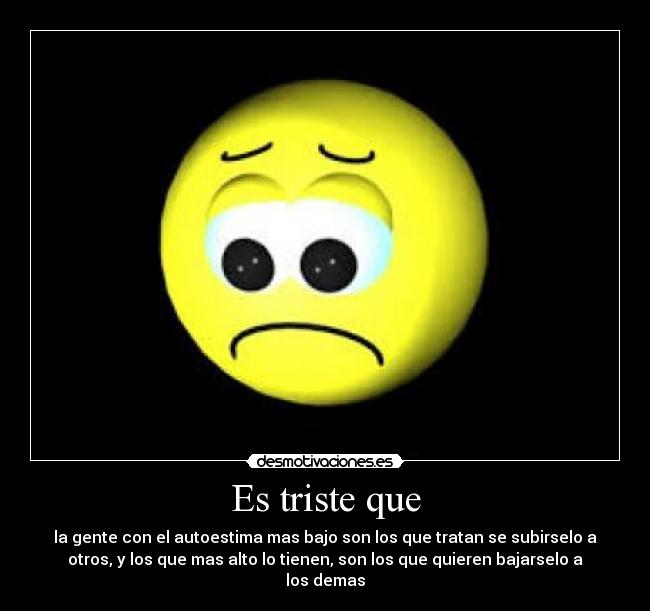 Es triste que - la gente con el autoestima mas bajo son los que tratan se subirselo a
otros, y los que mas alto lo tienen, son los que quieren bajarselo a
los demas
