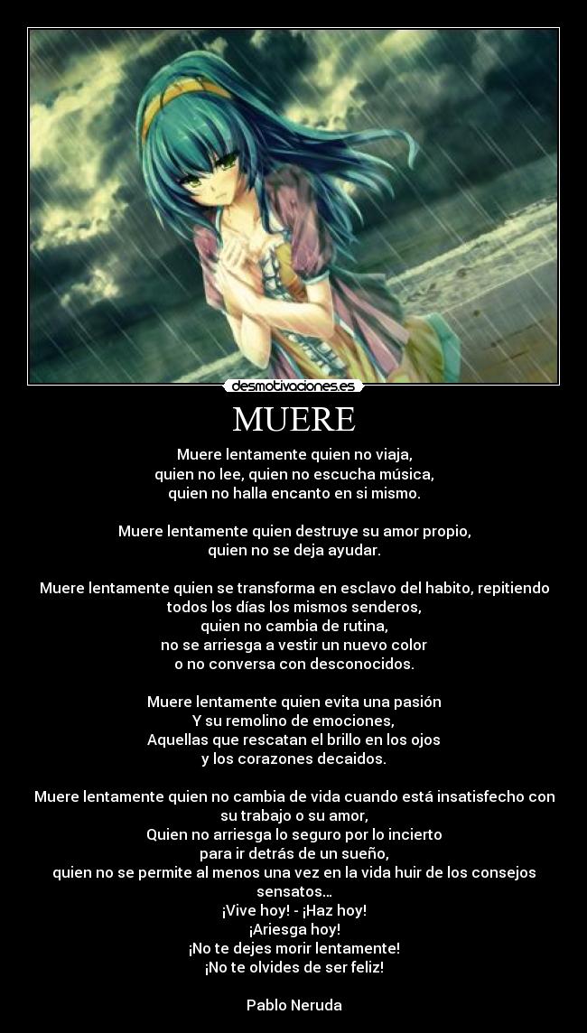 MUERE - Muere lentamente quien no viaja,
quien no lee, quien no escucha música,
quien no halla encanto en si mismo.
Muere lentamente quien destruye su amor propio,
quien no se deja ayudar.
Muere lentamente quien se transforma en esclavo del habito, repitiendo
todos los días los mismos senderos,
quien no cambia de rutina,
no se arriesga a vestir un nuevo color
o no conversa con desconocidos.
Muere lentamente quien evita una pasión
Y su remolino de emociones,
Aquellas que rescatan el brillo en los ojos
y los corazones decaidos.
Muere lentamente quien no cambia de vida cuando está insatisfecho con
su trabajo o su amor,
Quien no arriesga lo seguro por lo incierto
para ir detrás de un sueño,
quien no se permite al menos una vez en la vida huir de los consejos
sensatos…
¡Vive hoy! - ¡Haz hoy!
¡Ariesga hoy!
¡No te dejes morir lentamente!
¡No te olvides de ser feliz!
Pablo Neruda
