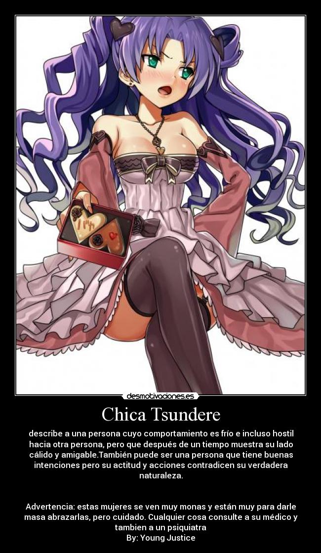 Chica Tsundere - describe a una persona cuyo comportamiento es frío e incluso hostil
hacia otra persona, pero que después de un tiempo muestra su lado
cálido y amigable.También puede ser una persona que tiene buenas
intenciones pero su actitud y acciones contradicen su verdadera
naturaleza.
Advertencia: estas mujeres se ven muy monas y están muy para darle
masa abrazarlas, pero cuidado. Cualquier cosa consulte a su médico y
tambien a un psiquiatra
By: Young Justice