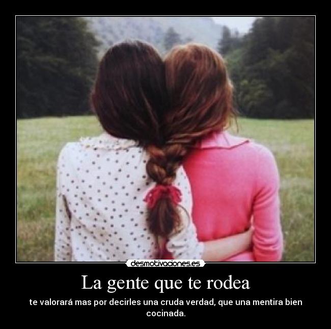 La gente que te rodea - te valorará mas por decirles una cruda verdad, que una mentira bien cocinada.