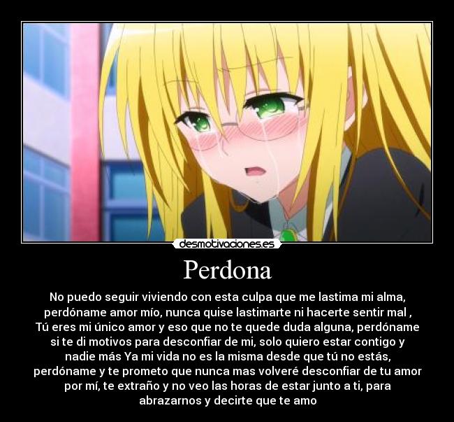 Perdona - No puedo seguir viviendo con esta culpa que me lastima mi alma,
perdóname amor mío, nunca quise lastimarte ni hacerte sentir mal ,
Tú eres mi único amor y eso que no te quede duda alguna, perdóname
si te di motivos para desconfiar de mi, solo quiero estar contigo y
nadie más Ya mi vida no es la misma desde que tú no estás,
perdóname y te prometo que nunca mas volveré desconfiar de tu amor
por mí, te extraño y no veo las horas de estar junto a ti, para
abrazarnos y decirte que te amo