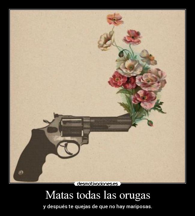 Matas todas las orugas - y después te quejas de que no hay mariposas.