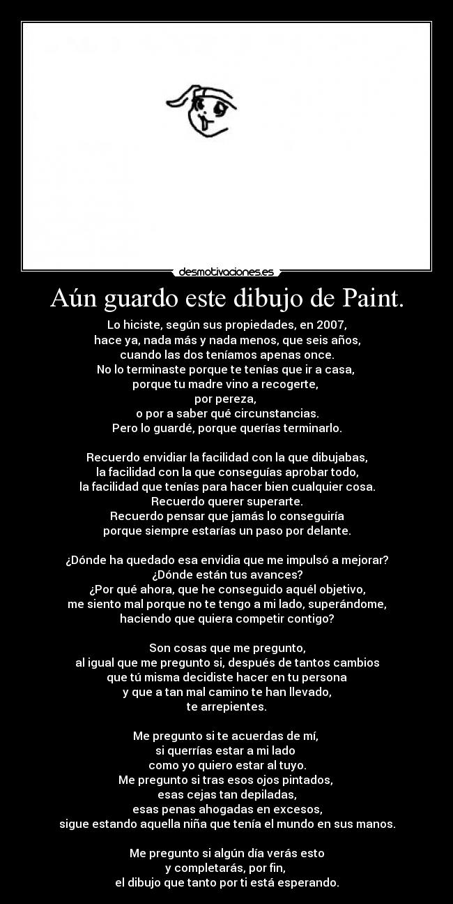 Aún guardo este dibujo de Paint. - Lo hiciste, según sus propiedades, en 2007,
hace ya, nada más y nada menos, que seis años,
cuando las dos teníamos apenas once.
No lo terminaste porque te tenías que ir a casa,
porque tu madre vino a recogerte,
por pereza,
o por a saber qué circunstancias.
Pero lo guardé, porque querías terminarlo.
Recuerdo envidiar la facilidad con la que dibujabas,
la facilidad con la que conseguías aprobar todo,
la facilidad que tenías para hacer bien cualquier cosa.
Recuerdo querer superarte.
Recuerdo pensar que jamás lo conseguiría
porque siempre estarías un paso por delante.
¿Dónde ha quedado esa envidia que me impulsó a mejorar?
¿Dónde están tus avances?
¿Por qué ahora, que he conseguido aquél objetivo,
me siento mal porque no te tengo a mi lado, superándome,
haciendo que quiera competir contigo?
Son cosas que me pregunto,
al igual que me pregunto si, después de tantos cambios
que tú misma decidiste hacer en tu persona
y que a tan mal camino te han llevado,
te arrepientes.
Me pregunto si te acuerdas de mí,
si querrías estar a mi lado
como yo quiero estar al tuyo.
Me pregunto si tras esos ojos pintados,
esas cejas tan depiladas,
esas penas ahogadas en excesos,
sigue estando aquella niña que tenía el mundo en sus manos.
Me pregunto si algún día verás esto
y completarás, por fin,
el dibujo que tanto por ti está esperando.