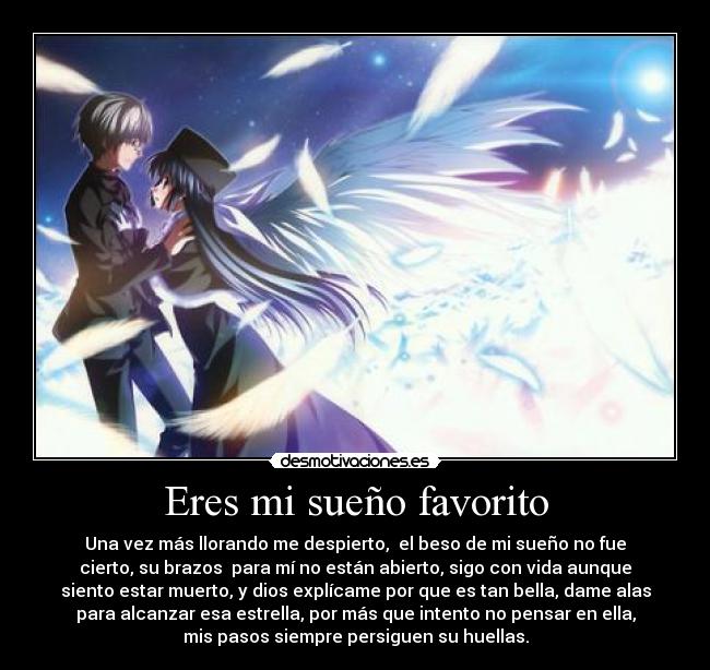 Eres mi sueño favorito - Una vez más llorando me despierto,  el beso de mi sueño no fue
cierto, su brazos  para mí no están abierto, sigo con vida aunque
siento estar muerto, y dios explícame por que es tan bella, dame alas
para alcanzar esa estrella, por más que intento no pensar en ella,
mis pasos siempre persiguen su huellas.