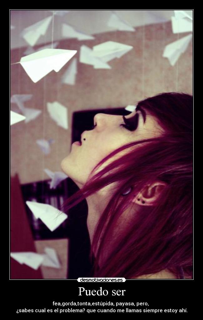 Puedo ser - fea,gorda,tonta,estúpida, payasa, pero,
¿sabes cual es el problema? que cuando me llamas siempre estoy ahí.