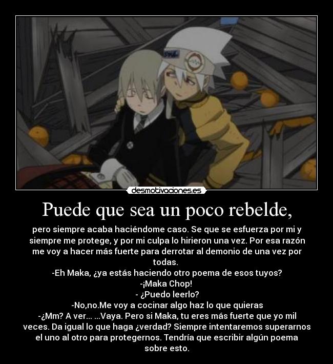 Puede que sea un poco rebelde, - pero siempre acaba haciéndome caso. Se que se esfuerza por mi y
siempre me protege, y por mi culpa lo hirieron una vez. Por esa razón
me voy a hacer más fuerte para derrotar al demonio de una vez por
todas. 
-Eh Maka, ¿ya estás haciendo otro poema de esos tuyos?
-¡Maka Chop! 
- ¿Puedo leerlo?
-No,no.Me voy a cocinar algo haz lo que quieras
-¿Mm? A ver... ...Vaya. Pero si Maka, tu eres más fuerte que yo mil
veces. Da igual lo que haga ¿verdad? Siempre intentaremos superarnos
el uno al otro para protegernos. Tendría que escribir algún poema
sobre esto.