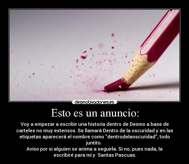 Esto es un anuncio: - Voy a empezar a escribir una historia dentro de Desmo a base de
carteles no muy extensos. Se llamará Dentro de la oscuridad y en las
etiquetas aparecerá el nombre como dentrodelaoscuridad, todo
juntito.
Aviso por si alguien se anima a seguirla. Si no, pues nada, la
escribiré para mí y Santas Pascuas.