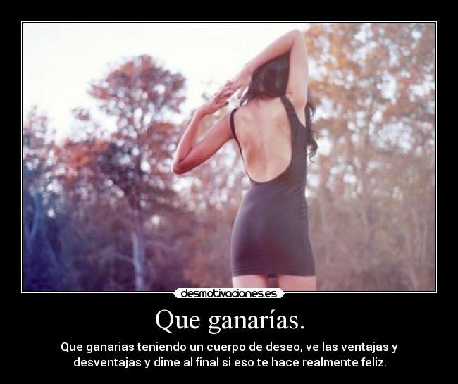 Que ganarías. - Que ganarias teniendo un cuerpo de deseo, ve las ventajas y
desventajas y dime al final si eso te hace realmente feliz.