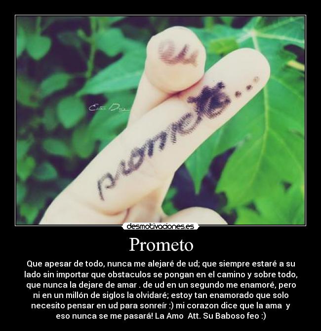 Prometo - Que apesar de todo, nunca me alejaré de ud; que siempre estaré a su
lado sin importar que obstaculos se pongan en el camino y sobre todo,
que nunca la dejare de amar♥. de ud en un segundo me enamoré, pero
ni en un millón de siglos la olvidaré; estoy tan enamorado que solo
necesito pensar en ud para sonreír :) mi corazon dice que la ama♥ y
eso nunca se me pasará! La Amo♥ Att. Su Baboso feo :)