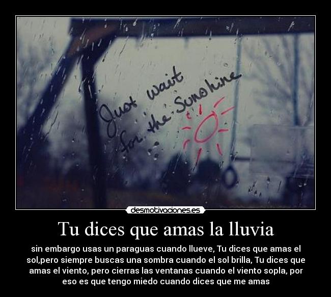 Tu dices que amas la lluvia - sin embargo usas un paraguas cuando llueve, Tu dices que amas el
sol,pero siempre buscas una sombra cuando el sol brilla, Tu dices que
amas el viento, pero cierras las ventanas cuando el viento sopla, por
eso es que tengo miedo cuando dices que me amas