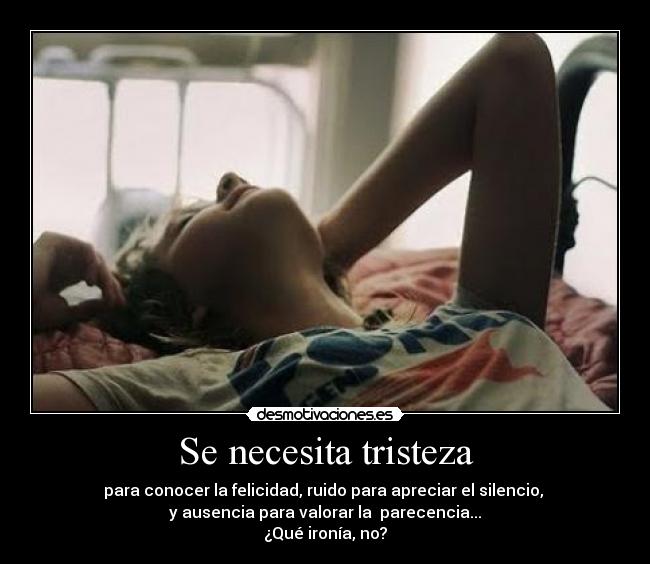 Se necesita tristeza - para conocer la felicidad, ruido para apreciar el silencio, 
y ausencia para valorar la  parecencia...
¿Qué ironía, no?