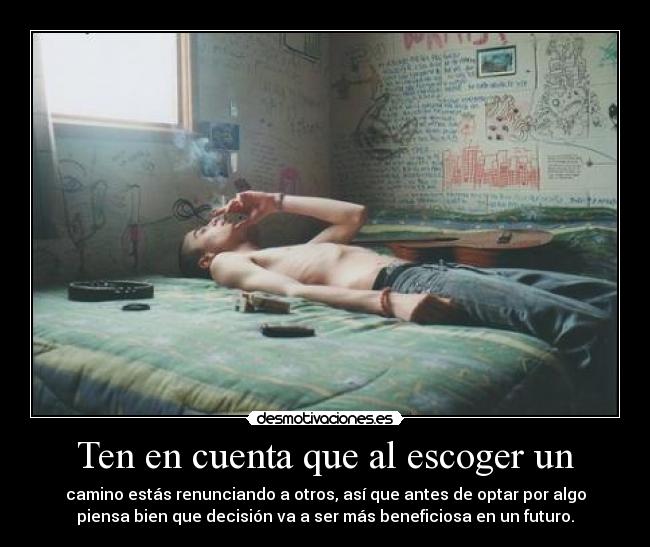 Ten en cuenta que al escoger un - camino estás renunciando a otros, así que antes de optar por algo
piensa bien que decisión va a ser más beneficiosa en un futuro.