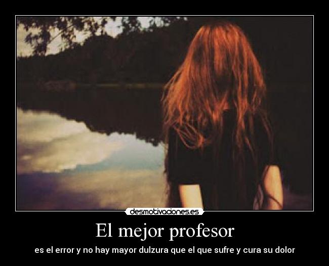 El mejor profesor - es el error y no hay mayor dulzura que el que sufre y cura su dolor