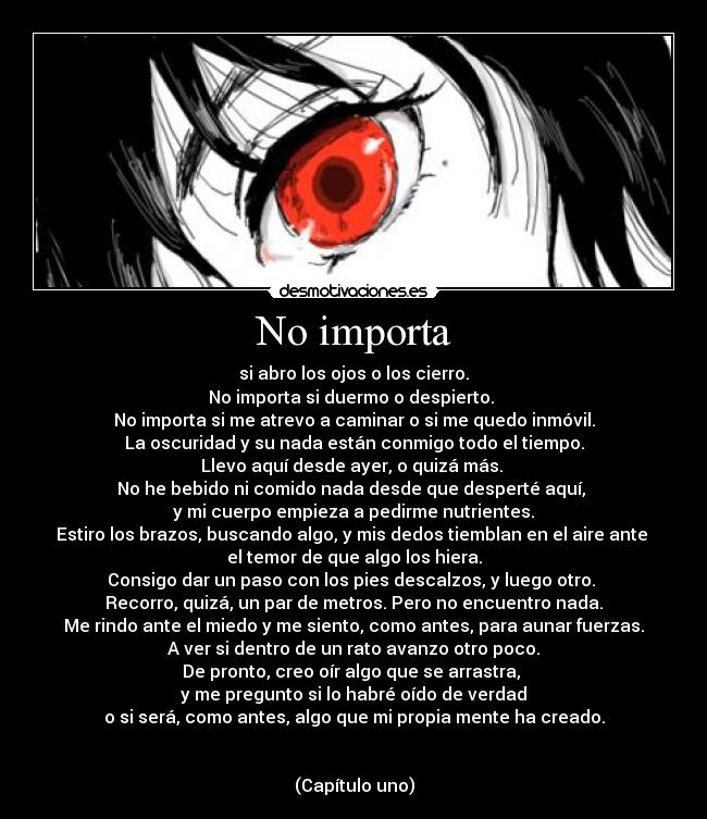 No importa - si abro los ojos o los cierro.
No importa si duermo o despierto.
No importa si me atrevo a caminar o si me quedo inmóvil.
La oscuridad y su nada están conmigo todo el tiempo.
Llevo aquí desde ayer, o quizá más.
No he bebido ni comido nada desde que desperté aquí,
y mi cuerpo empieza a pedirme nutrientes.
Estiro los brazos, buscando algo, y mis dedos tiemblan en el aire ante
el temor de que algo los hiera.
Consigo dar un paso con los pies descalzos, y luego otro.
Recorro, quizá, un par de metros. Pero no encuentro nada.
Me rindo ante el miedo y me siento, como antes, para aunar fuerzas.
A ver si dentro de un rato avanzo otro poco.
De pronto, creo oír algo que se arrastra,
y me pregunto si lo habré oído de verdad
o si será, como antes, algo que mi propia mente ha creado.
(Capítulo uno)
