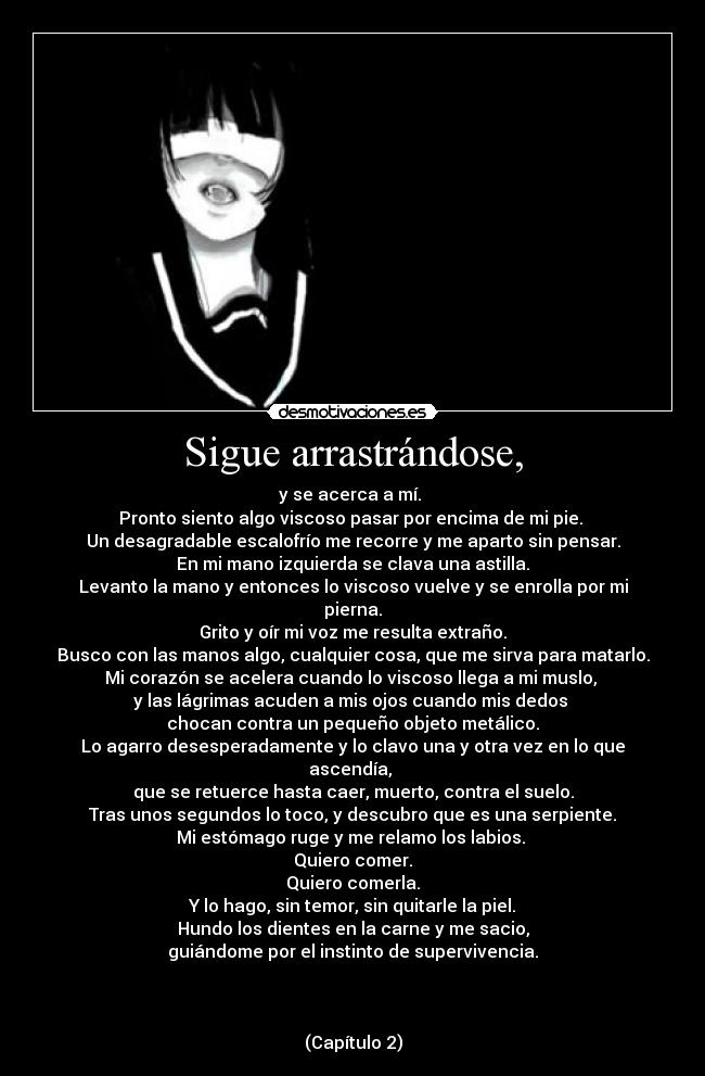 Sigue arrastrándose, - y se acerca a mí.
Pronto siento algo viscoso pasar por encima de mi pie.
Un desagradable escalofrío me recorre y me aparto sin pensar.
En mi mano izquierda se clava una astilla.
Levanto la mano y entonces lo viscoso vuelve y se enrolla por mi pierna.
Grito y oír mi voz me resulta extraño.
Busco con las manos algo, cualquier cosa, que me sirva para matarlo.
Mi corazón se acelera cuando lo viscoso llega a mi muslo,
y las lágrimas acuden a mis ojos cuando mis dedos
chocan contra un pequeño objeto metálico.
Lo agarro desesperadamente y lo clavo una y otra vez en lo que ascendía,
que se retuerce hasta caer, muerto, contra el suelo.
Tras unos segundos lo toco, y descubro que es una serpiente.
Mi estómago ruge y me relamo los labios.
Quiero comer.
Quiero comerla.
Y lo hago, sin temor, sin quitarle la piel.
Hundo los dientes en la carne y me sacio,
guiándome por el instinto de supervivencia.
(Capítulo 2)