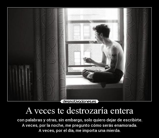 A veces te destrozaría entera - con palabras y otras, sin embargo, solo quiero dejar de escribirte.
A veces, por la noche, me pregunto cómo serás enamorada.
A veces, por el día, me importa una mierda.