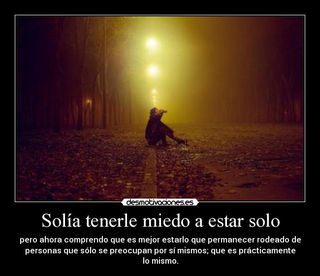Solía tenerle miedo a estar solo - pero ahora comprendo que es mejor estarlo que permanecer rodeado de
personas que sólo se preocupan por sí mismos; que es prácticamente
lo mismo.