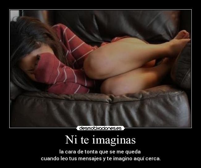 Ni te imaginas - la cara de tonta que se me queda 
cuando leo tus mensajes y te imagino aquí cerca.