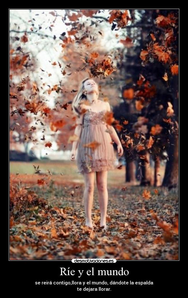Ríe y el mundo - se reirá contigo,llora y el mundo, dándote la espalda
te dejara llorar.