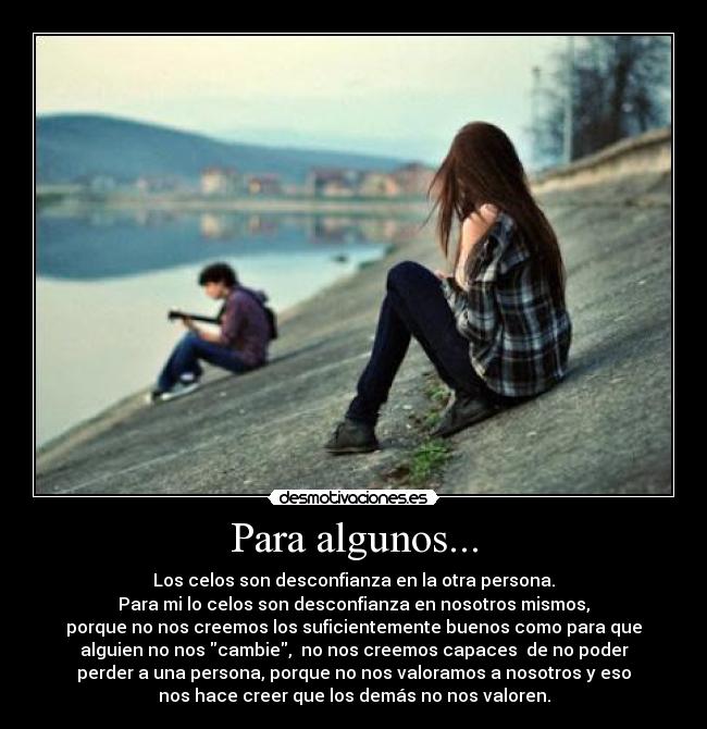 Para algunos... - Los celos son desconfianza en la otra persona.
Para mi lo celos son desconfianza en nosotros mismos,
porque no nos creemos los suficientemente buenos como para que
alguien no nos cambie, no nos creemos capaces de no poder
perder a una persona, porque no nos valoramos a nosotros y eso
nos hace creer que los demás no nos valoren.