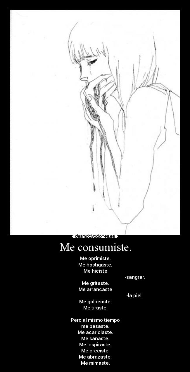 Me consumiste. - Me oprimiste.
Me hostigaste.
Me hiciste
-sangrar.
Me gritaste.
Me arrancaste
-la piel.
Me golpeaste.
Me tiraste.
Pero al mismo tiempo
me besaste.
Me acariciaste.
Me sanaste.
Me inspiraste.
Me creciste.
Me abrazaste.
Me mimaste.