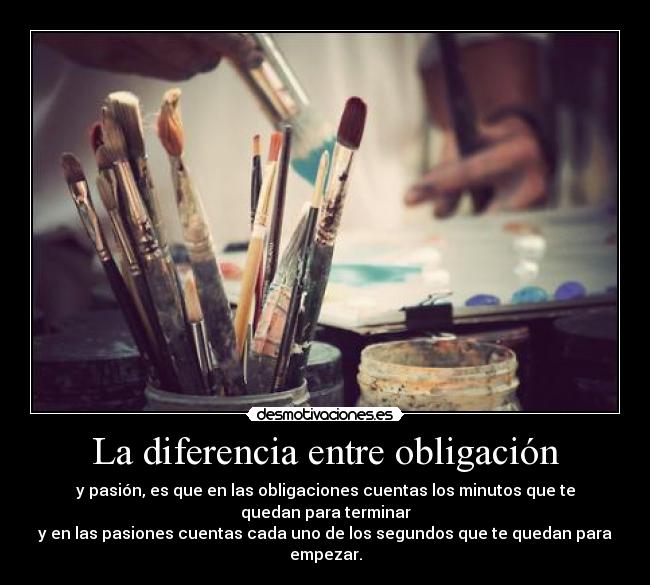 La diferencia entre obligación - y pasión, es que en las obligaciones cuentas los minutos que te quedan para terminar
y en las pasiones cuentas cada uno de los segundos que te quedan para empezar.