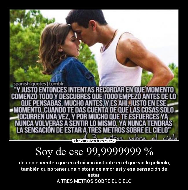Soy de ese 99,9999999 % - de adolescentes que en el mismo instante en el que vio la película,
también quiso tener una historia de amor así y esa sensación de
estar
A TRES METROS SOBRE EL CIELO