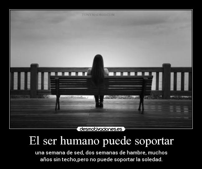 El ser humano puede soportar - una semana de sed, dos semanas de hambre, muchos
años sin techo,pero no puede soportar la soledad.