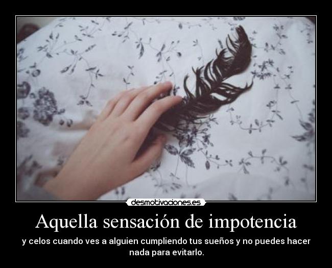 Aquella sensación de impotencia - y celos cuando ves a alguien cumpliendo tus sueños y no puedes hacer
nada para evitarlo.