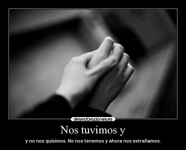 Nos tuvimos y - y no nos quisimos. No nos tenemos y ahora nos extrañamos.
