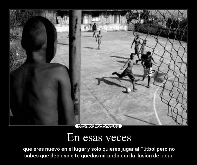 En esas veces - que eres nuevo en el lugar y solo quieres jugar al Fútbol pero no
sabes que decir solo te quedas mirando con la ilusión de jugar.
