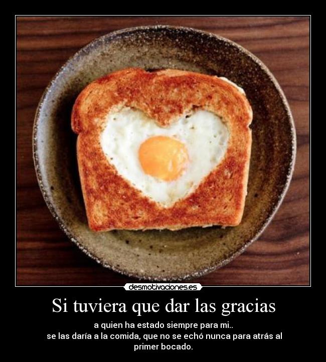 Si tuviera que dar las gracias - a quien ha estado siempre para mi..
se las daría a la comida, que no se echó nunca para atrás al primer bocado.