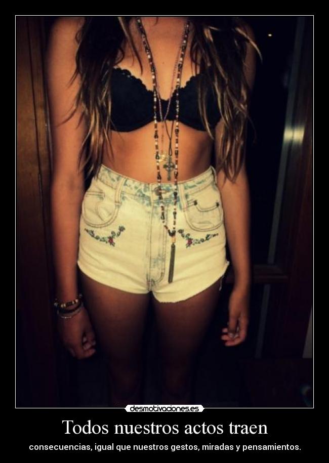 Todos nuestros actos traen - consecuencias, igual que nuestros gestos, miradas y pensamientos.