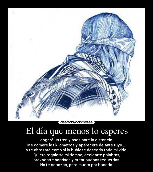 El día que menos lo esperes - cogeré un tren y asesinaré la distancia.
Me comeré los kilómetros y apareceré delante tuyo... 
y te abrazaré como si lo hubiese deseado toda mi vida.
Quiero regalarte mi tiempo, dedicarte palabras,
provocarte sonrisas y crear buenos recuerdos.
No te conozco, pero muero por hacerlo.