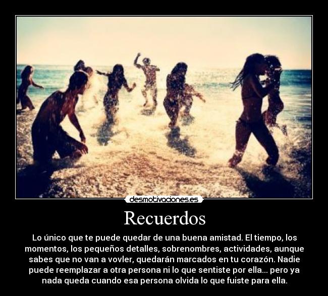 Recuerdos - Lo único que te puede quedar de una buena amistad. El tiempo, los
momentos, los pequeños detalles, sobrenombres, actividades, aunque
sabes que no van a vovler, quedarán marcados en tu corazón. Nadie
puede reemplazar a otra persona ni lo que sentiste por ella... pero ya
nada queda cuando esa persona olvida lo que fuiste para ella.