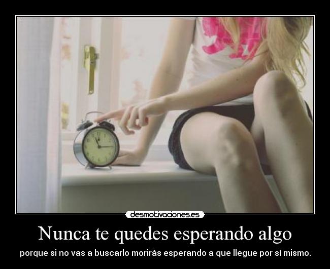 Nunca te quedes esperando algo - porque si no vas a buscarlo morirás esperando a que llegue por sí mismo.