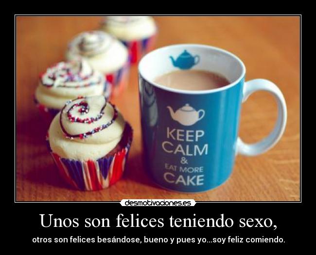 Unos son felices teniendo sexo, - otros son felices besándose, bueno y pues yo...soy feliz comiendo.