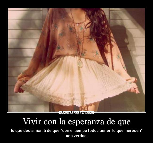 Vivir con la esperanza de que - lo que decía mamá de que con el tiempo todos tienen lo que merecen sea verdad.