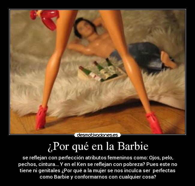 ¿Por qué en la Barbie - se reflejan con perfección atributos femeninos como: Ojos, pelo,
pechos, cintura... Y en el Ken se reflejan con pobreza? Pues este no
tiene ni genitales ¿Por qué a la mujer se nos inculca ser  perfectas
como Barbie y conformarnos con cualquier cosa?