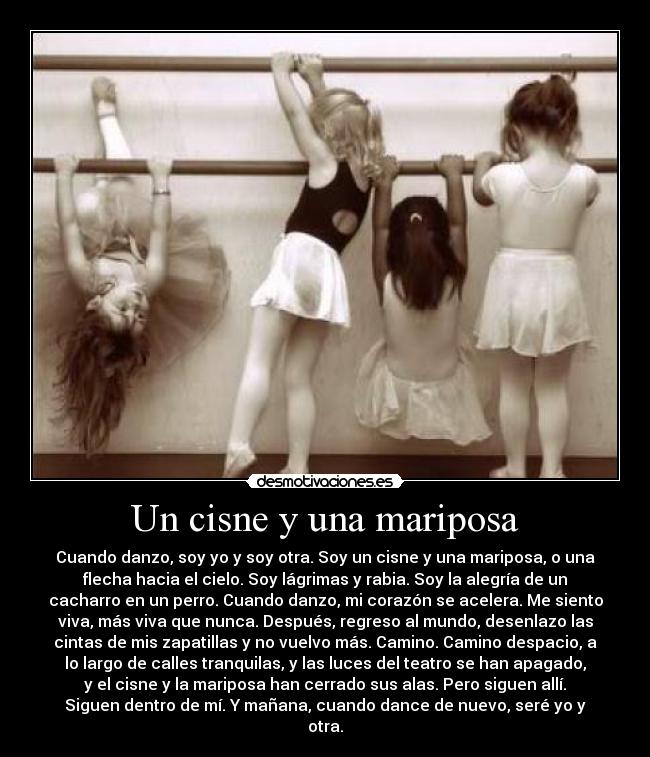 Un cisne y una mariposa - Cuando danzo, soy yo y soy otra. Soy un cisne y una mariposa, o una
flecha hacia el cielo. Soy lágrimas y rabia. Soy la alegría de un
cacharro en un perro. Cuando danzo, mi corazón se acelera. Me siento
viva, más viva que nunca. Después, regreso al mundo, desenlazo las
cintas de mis zapatillas y no vuelvo más. Camino. Camino despacio, a
lo largo de calles tranquilas, y las luces del teatro se han apagado,
y el cisne y la mariposa han cerrado sus alas. Pero siguen allí.
Siguen dentro de mí. Y mañana, cuando dance de nuevo, seré yo y
otra.