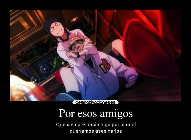 Por esos amigos - Que siempre hacia algo por lo cual
queriamos asesinarlos