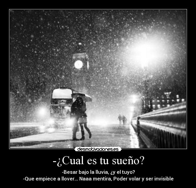-¿Cual es tu sueño? - -Besar bajo la lluvia, ¿y el tuyo?
-Que empiece a llover... Naaa mentira, Poder volar y ser invisible