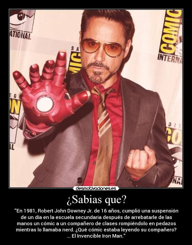 ¿Sabias que? - En 1981, Robert John Downey Jr. de 16 años, cumplió una suspensión
de un día en la escuela secundaria después de arrebatarle de las
manos un cómic a un compañero de clases rompiéndolo en pedazos
mientras lo llamaba nerd. ¿Qué cómic estaba leyendo su compañero?
... El Invencible Iron Man.
