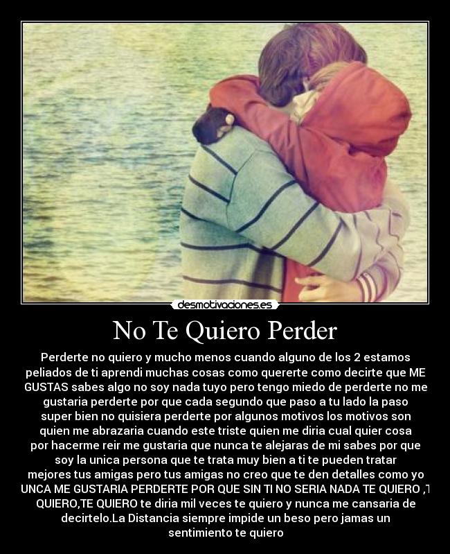 No Te Quiero Perder - Perderte no quiero y mucho menos cuando alguno de los 2 estamos
peliados de ti aprendi muchas cosas como quererte como decirte que ME
GUSTAS sabes algo no soy nada tuyo pero tengo miedo de perderte no me
gustaria perderte por que cada segundo que paso a tu lado la paso
super bien no quisiera perderte por algunos motivos los motivos son
quien me abrazaria cuando este triste quien me diria cual quier cosa
por hacerme reir me gustaria que nunca te alejaras de mi sabes por que
soy la unica persona que te trata muy bien a ti te pueden tratar
mejores tus amigas pero tus amigas no creo que te den detalles como yo
NUNCA ME GUSTARIA PERDERTE POR QUE SIN TI NO SERIA NADA TE QUIERO ,TE
QUIERO,TE QUIERO te diria mil veces te quiero y nunca me cansaria de
decirtelo.La Distancia siempre impide un beso pero jamas un
sentimiento te quiero