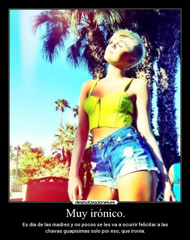 Muy irónico. - Es día de las madres y no pocos se les va a ocurrir felicitar a las
chavas guapisimas solo por eso, que ironía.