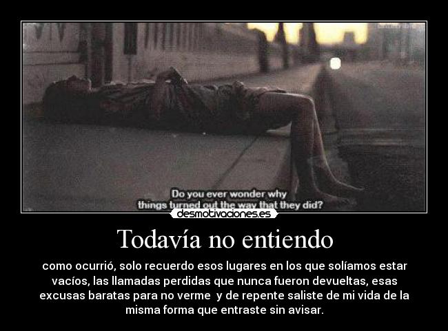 Todavía no entiendo - como ocurrió, solo recuerdo esos lugares en los que solíamos estar
vacíos, las llamadas perdidas que nunca fueron devueltas, esas
excusas baratas para no verme y de repente saliste de mi vida de la
misma forma que entraste sin avisar.