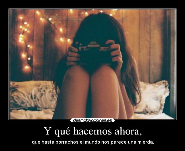 Y qué hacemos ahora, - que hasta borrachos el mundo nos parece una mierda.