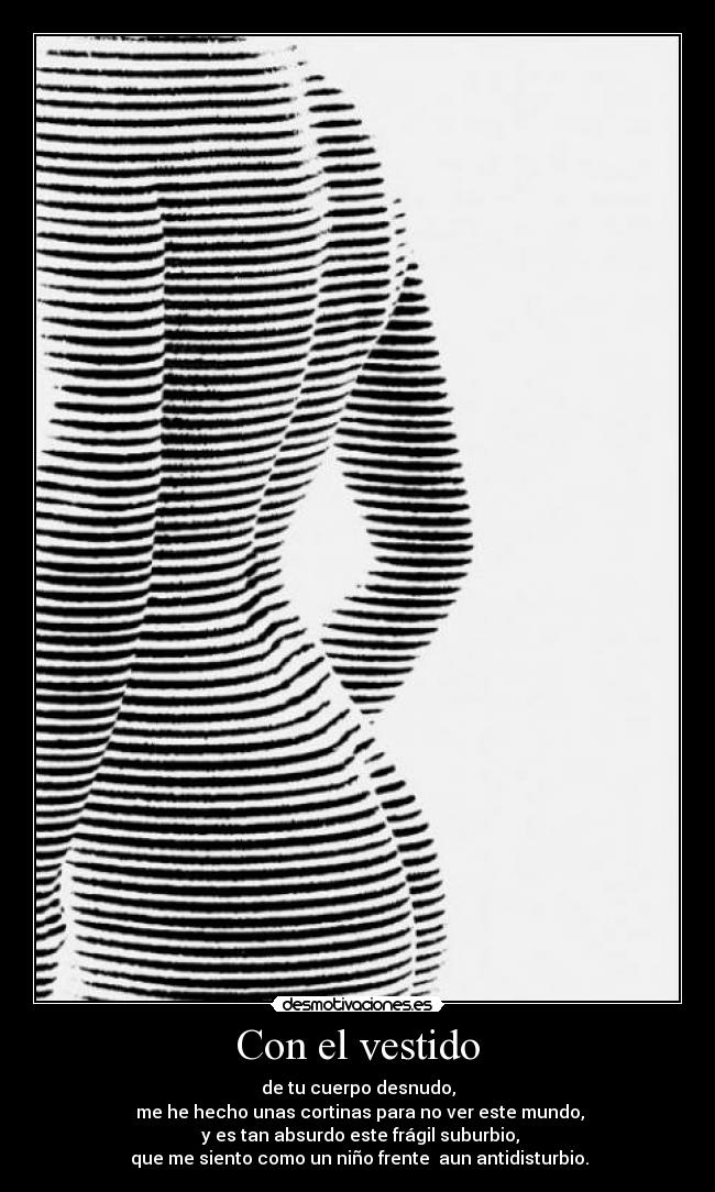 Con el vestido - de tu cuerpo desnudo,
me he hecho unas cortinas para no ver este mundo,
y es tan absurdo este frágil suburbio,
que me siento como un niño frente aun antidisturbio.