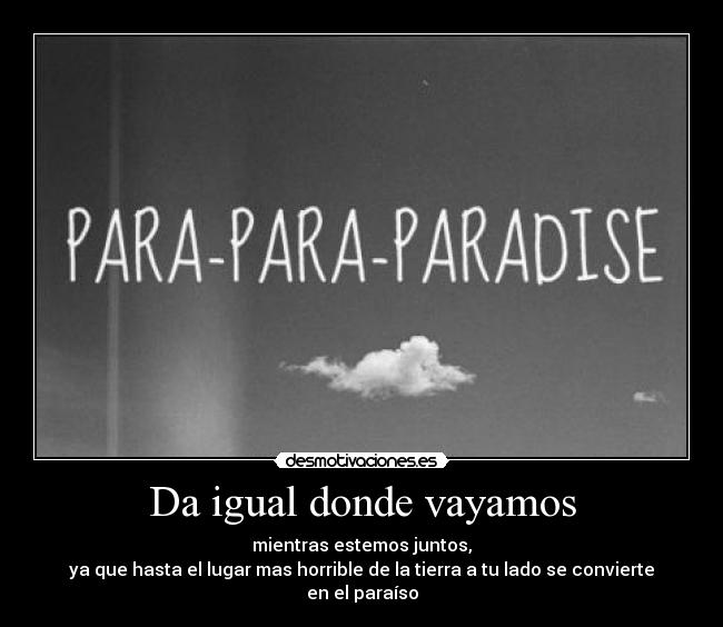 Da igual donde vayamos - mientras estemos juntos,
ya que hasta el lugar mas horrible de la tierra a tu lado se convierte en el paraíso