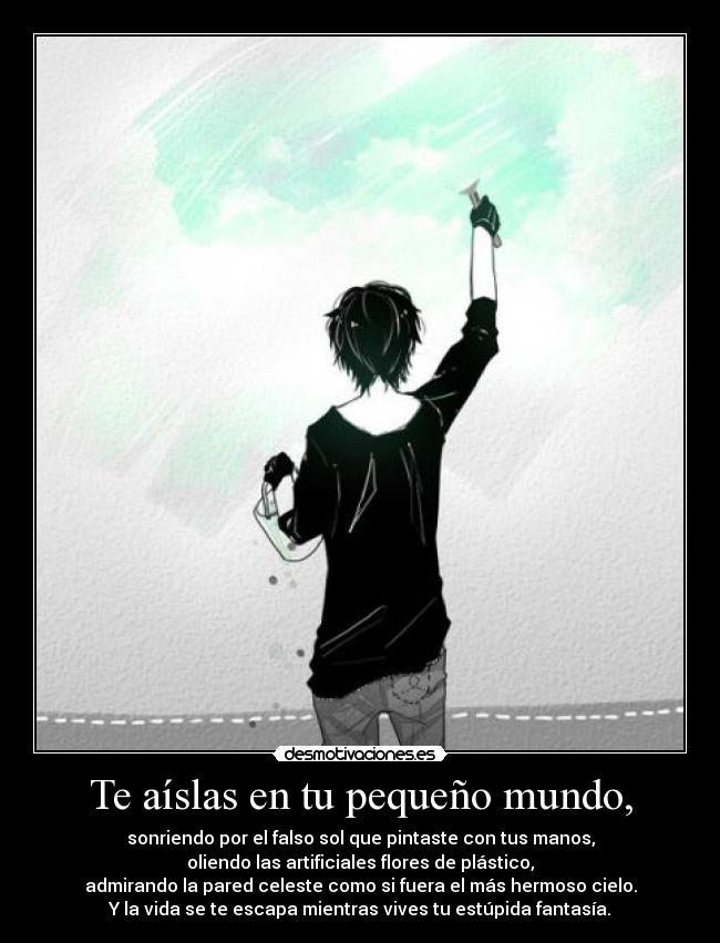 Te aíslas en tu pequeño mundo, - sonriendo por el falso sol que pintaste con tus manos,
oliendo las artificiales flores de plástico,
admirando la pared celeste como si fuera el más hermoso cielo.
Y la vida se te escapa mientras vives tu estúpida fantasía.